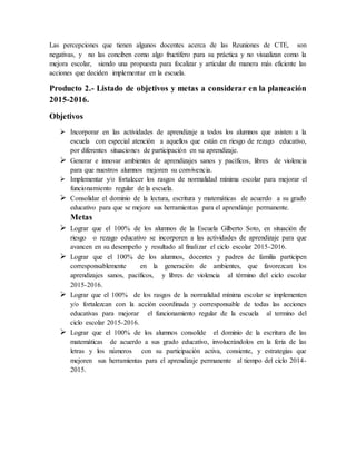 Las percepciones que tienen algunos docentes acerca de las Reuniones de CTE, son
negativas, y no las conciben como algo fructífero para su práctica y no visualizan como la
mejora escolar, siendo una propuesta para focalizar y articular de manera más eficiente las
acciones que deciden implementar en la escuela.
Producto 2.- Listado de objetivos y metas a considerar en la planeación
2015-2016.
Objetivos
 Incorporar en las actividades de aprendizaje a todos los alumnos que asisten a la
escuela con especial atención a aquellos que están en riesgo de rezago educativo,
por diferentes situaciones de participación en su aprendizaje.
 Generar e innovar ambientes de aprendizajes sanos y pacíficos, libres de violencia
para que nuestros alumnos mejoren su convivencia.
 Implementar y/o fortalecer los rasgos de normalidad mínima escolar para mejorar el
funcionamiento regular de la escuela.
 Consolidar el dominio de la lectura, escritura y matemáticas de acuerdo a su grado
educativo para que se mejore sus herramientas para el aprendizaje permanente.
Metas
 Lograr que el 100% de los alumnos de la Escuela Gilberto Soto, en situación de
riesgo o rezago educativo se incorporen a las actividades de aprendizaje para que
avancen en su desempeño y resultado al finalizar el ciclo escolar 2015-2016.
 Lograr que el 100% de los alumnos, docentes y padres de familia participen
corresponsablemente en la generación de ambientes, que favorezcan los
aprendizajes sanos, pacíficos, y libres de violencia al término del ciclo escolar
2015-2016.
 Lograr que el 100% de los rasgos de la normalidad mínima escolar se implementen
y/o fortalezcan con la acción coordinada y corresponsable de todas las acciones
educativas para mejorar el funcionamiento regular de la escuela al termino del
ciclo escolar 2015-2016.
 Lograr que el 100% de los alumnos consolide el dominio de la escritura de las
matemáticas de acuerdo a sus grado educativo, involucrándolos en la feria de las
letras y los números con su participación activa, consiente, y estrategias que
mejoren sus herramientas para el aprendizaje permanente al tiempo del ciclo 2014-
2015.
 
