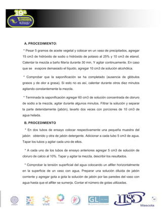 A. PROCEDIMIENTO:
* Pesar 5 gramos de aceite vegetal y colocar en un vaso de precipitados, agregar
15 cm3 de hidróxido de sodio o hidróxido de potasio al 25% y 10 cm3 de etanol.
Calentar la mezcla a baño María durante 30 min. Y agitar continuamente. En caso
que se evapore demasiado el líquido, agregar 10 cm3 de solución alcohólica.
* Comprobar que la saponificación se ha completado (ausencia de glóbulos
grasos y de olor a grasa). Si esto no es así, calentar durante otros diez minutos
agitando constantemente la mezcla.
* Terminada la saponificación agregar 60 cm3 de solución concentrada de cloruro
de sodio a la mezcla, agitar durante algunos minutos. Filtrar la solución y separar
la parte detenidamente (jabón), lavarlo dos veces con porciones de 10 cm3 de
agua helada.
B. PROCEDIMIENTO
* En dos tubos de ensayo colocar respectivamente una pequeña muestra del
jabón obtenido y otra de jabón detergente. Adicionar a cada tubo 5 cm3 de agua.
Tapar los tubos y agitar cada uno de ellos.
* A cada uno de los tubos de ensayo anteriores agregar 5 cm3 de solución de
cloruro de calcio al 10%. Tapar y agitar la mezcla, describir los resultados.
* Comprobar la tensión superficial del agua colocando un alfiler horizontalmente
en la superficie de un vaso con agua. Preparar una solución diluida de jabón
corriente y agregar gota a gota la solución de jabón por las paredes del vaso con
agua hasta que el alfiler se sumerja. Contar el número de gotas utilizadas.

12

 
