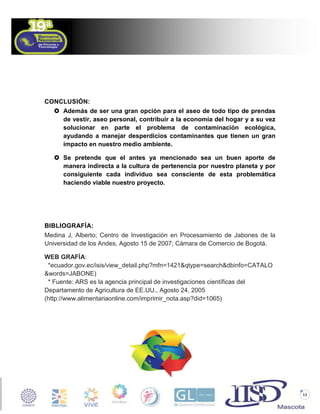 CONCLUSIÓN:
 Además de ser una gran opción para el aseo de todo tipo de prendas
de vestir, aseo personal, contribuir a la economía del hogar y a su vez
solucionar en parte el problema de contaminación ecológica,
ayudando a manejar desperdicios contaminantes que tienen un gran
impacto en nuestro medio ambiente.
 Se pretende que el antes ya mencionado sea un buen aporte de
manera indirecta a la cultura de pertenencia por nuestro planeta y por
consiguiente cada individuo sea consciente de esta problemática
haciendo viable nuestro proyecto.

BIBLIOGRAFÍA:
Medina J, Alberto; Centro de Investigación en Procesamiento de Jabones de la
Universidad de los Andes, Agosto 15 de 2007; Cámara de Comercio de Bogotá.
WEB GRAFÍA:
*ecuador.gov.ec/isis/view_detail.php?mfn=1421&qtype=search&dbinfo=CATALO
&words=JABONE)
* Fuente: ARS es la agencia principal de investigaciones científicas del
Departamento de Agricultura de EE.UU., Agosto 24, 2005
(http://www.alimentariaonline.com/imprimir_nota.asp?did=1065)

13

 