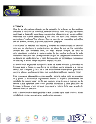 RESUMEN:
Una de las alternativas utilizadas en la reducción del volumen de los residuos
sólidoses el reciclado de productos, también conocido como reciclaje y así mismo
contribuye al desarrollo sustentable, que consiste básicamente en volver a utilizar
materiales que fueron desechados y que aún son aptos para elaborar otros
productos o “refabricar” los mismos. Buenos ejemplos de materiales reciclables
son los metales, el vidrio, el plástico, los aceites y el papel.
Son muchas las razones para reciclar y fomentar la sustentabilidad: se ahorran
recursos, se disminuye la contaminación, se alarga la vida de los materiales
aunque sea con diferentes usos, se logra ahorrar energía, se evita la
deforestación,se minimiza la contaminación de los mantos acuíferos de esta
manera se reduce el 80% del espacio que ocupan los desperdicios al convertirse
en basura, se puede disminuir el pago de impuestos por concepto de recolección
de basura y al mismo tiempo se genera empleo y riqueza.
La elaboración de jabones ecológicos a base de aceite reciclado y productos de
limpieza para el hogar, es una forma de contribuir con la ecología y al mismo
tiempo, con la higiene y salud de la piel, ahorrando el dinero que se gastaría en
comprar jabones y geles comerciales que son indispensables en cualquier hogar.
Este proceso de elaboración es muy sencillo y para llevarlo a cabo se necesitan
muy pocos y económicos ingredientes siendo la mayoría provenientes del
reciclado de nuestro hogar, por lo que cualquier ama de casa o miembro de la
familia puede aprender cómo hacer jabones ecológicos y otros productos de
limpieza, tanto para el uso personal como para la higiene de la ropa, a partir de
sencillas fórmulas y recetas.
Para la elaboración de estos jabones se han utilizado agua, soda caústica, aceite
reciclado de cocina, aromatizantes y colorantes naturales.

4

 