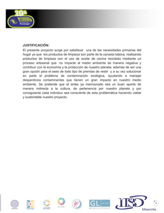 JUSTIFICACIÓN:
El presente proyecto surge por satisfacer una de las necesidades primarias del
hogar ya que los productos de limpieza son parte de la canasta básica, realizando
productos de limpieza con el uso de aceite de cocina reciclado mediante un
proceso artesanal que no impacte al medio ambiente de manera negativa y
contribuir con la economía y la protección de nuestro planeta; además de ser una
gran opción para el aseo de todo tipo de prendas de vestir y a su vez solucionar
en parte el problema de contaminación ecológica, ayudando a manejar
desperdicios contaminantes que tienen un gran impacto en nuestro medio
ambiente. Se pretende que el antes ya mencionado sea un buen aporte de
manera indirecta a la cultura, de pertenencia por nuestro planeta y por
consiguiente cada individuo sea consciente de esta problemática haciendo viable
y sustentable nuestro proyecto.

6

 