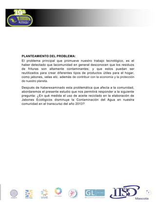 PLANTEAMIENTO DEL PROBLEMA:
El problema principal que promueve nuestro trabajo tecnológico, es el
haber detectado que lacomunidad en general desconocen que los residuos
de frituras son altamente contaminantes; y que estos puedan ser
reutilizados para crear diferentes tipos de productos útiles para el hogar,
como jabones, velas etc. además de contribuir con la economía y la protección
de nuestro planeta.
Después de haberexaminado esta problemática que afecta a la comunidad,
abordaremos el presente estudio que nos permitirá responder a la siguiente
pregunta: ¿En qué medida el uso de aceite reciclado en la elaboración de
Jabones Ecológicos disminuye la Contaminación del Agua en nuestra
comunidad en el transcurso del año 2013?

7

 