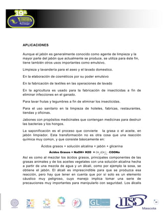 APLICACIONES
Aunque el jabón es generalmente conocido como agente de limpieza y la
mayor parte del jabón que actualmente se produce, se utiliza para éste fin,
tiene también otros usos importantes como emulsivo.
Limpieza y lavandería para el aseo y el lavado domestico.
En la elaboración de cosméticos por su poder emulsivo
En la fabricación de textiles en las operaciones de lavado
En la agricultura es usado para la fabricación de insecticidas a fin de
eliminar infecciones en el ganado.
Para lavar frutas y legumbres a fin de eliminar los insecticidas.
Para el uso sanitario en la limpieza de hoteles, fabricas, restaurantes,
tiendas y oficinas.
Jabones con propósitos medicinales que contengan medicinas para destruir
las bacterias y los hongos.
La saponificación es el proceso que convierte la grasa o el aceite, en
jabón limpiador. Esta transformación no es otra cosa que una reacción
química muy común, y que consiste básicamente en:
Ácidos grasos + solución alcalina = jabón + glicerina
Ácidos Grasos + NaOH+ H2O = CH -(CH ) - COONa
3

2 n

Así es como al mezclar los ácidos grasos, principales componentes de las
grasas animales y de los aceites vegetales con una solución alcalina hecha
a partir de una mezcla de agua y un álcali, como por ejemplo la sosa, se
obtiene el jabón. El álcali es imprescindible para que se produzca esa
reacción, pero hay que tener en cuenta que por sí solo es un elemento
cáustico muy peligroso, cuyo manejo implica tomar una serie de
precauciones muy importantes para manipularlo con seguridad. Los álcalis

10

 