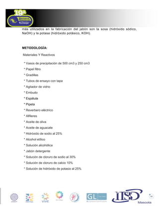 más utilizados en la fabricación del jabón son la sosa (hidróxido sódico,
NaOH) y la potasa (hidróxido potásico, KOH).

METODOLOGÍA:
Materiales Y Reactivos
* Vasos de precipitación de 500 cm3 y 250 cm3
* Papel filtro
* Gradillas
* Tubos de ensayo con tapa
* Agitador de vidrio
* Embudo
* Espátula
* Pipeta
* Reverbero eléctrico
* Alfileres
* Aceite de oliva
* Aceite de aguacate
* Hidróxido de sodio al 25%
* Alcohol etílico
* Solución alcohólica
* Jabón detergente
* Solución de cloruro de sodio al 30%
* Solución de cloruro de calcio 10%
* Solución de hidróxido de potasio al 25%

11

 