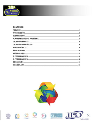 CONTENIDO
RESUMEN: ................................................................................................................................................ 4
INTRODUCCIÓN:...................................................................................................................................... 5
JUSTIFICACIÓN: ...................................................................................................................................... 6
PLANTEAMIENTO DEL PROBLEMA: ................................................................................................... 7
OBJETIVO GENERAL: ............................................................................................................................ 8
OBJETIVOS ESPECÍFICOS: ................................................................................................................... 8
MARCO TEÓRICO: .................................................................................................................................. 9
APLICACIONES ................................................................................................................................... 10
METODOLOGÍA: .................................................................................................................................... 11
A. PROCEDIMIENTO: ............................................................................................................................ 12
B. PROCEDIMIENTO ............................................................................................................................. 12
CONCLUSIÓN: ........................................................................................................................................ 13
BIBLIOGRAFÍA: ...................................................................................................................................... 13

3

 