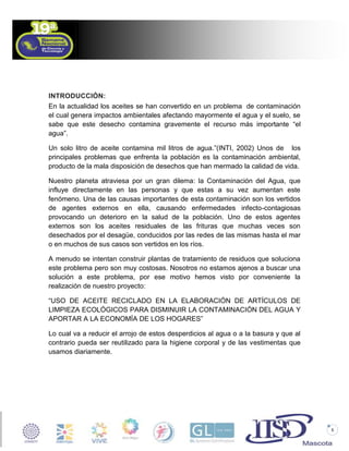 INTRODUCCIÓN:
En la actualidad los aceites se han convertido en un problema de contaminación
el cual genera impactos ambientales afectando mayormente el agua y el suelo, se
sabe que este desecho contamina gravemente el recurso más importante “el
agua”.
Un solo litro de aceite contamina mil litros de agua.”(INTI, 2002) Unos de los
principales problemas que enfrenta la población es la contaminación ambiental,
producto de la mala disposición de desechos que han mermado la calidad de vida.
Nuestro planeta atraviesa por un gran dilema: la Contaminación del Agua, que
influye directamente en las personas y que estas a su vez aumentan este
fenómeno. Una de las causas importantes de esta contaminación son los vertidos
de agentes externos en ella, causando enfermedades infecto-contagiosas
provocando un deterioro en la salud de la población. Uno de estos agentes
externos son los aceites residuales de las frituras que muchas veces son
desechados por el desagüe, conducidos por las redes de las mismas hasta el mar
o en muchos de sus casos son vertidos en los ríos.
A menudo se intentan construir plantas de tratamiento de residuos que soluciona
este problema pero son muy costosas. Nosotros no estamos ajenos a buscar una
solución a este problema, por ese motivo hemos visto por conveniente la
realización de nuestro proyecto:
“USO DE ACEITE RECICLADO EN LA ELABORACIÓN DE ARTÍCULOS DE
LIMPIEZA ECOLÓGICOS PARA DISMINUIR LA CONTAMINACIÓN DEL AGUA Y
APORTAR A LA ECONOMÍA DE LOS HOGARES”
Lo cual va a reducir el arrojo de estos desperdicios al agua o a la basura y que al
contrario pueda ser reutilizado para la higiene corporal y de las vestimentas que
usamos diariamente.

5

 