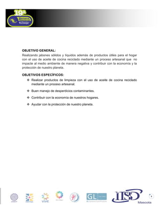 OBJETIVO GENERAL:
Realizando jabones sólidos y líquidos además de productos útiles para el hogar
con el uso de aceite de cocina reciclado mediante un proceso artesanal que no
impacte al medio ambiente de manera negativa y contribuir con la economía y la
protección de nuestro planeta.
OBJETIVOS ESPECÍFICOS:
 Realizar productos de limpieza con el uso de aceite de cocina reciclado
mediante un proceso artesanal.
 Buen manejo de desperdicios contaminantes.
 Contribuir con la economía de nuestros hogares.
 Ayudar con la protección de nuestro planeta.

8

 