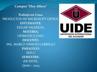 Campus “Eloy Alfaro”
Trabajo en Casa.
PRODUCTOS DE MICROSOFT OFFICE.
ESTUDIANTE:
EDGAR VALENCIA.
MATERIA:
OFIMATICA UNO.
DOCENTE:
ING. MARCO VINICIO CARRILLO
PARALELO:
SED-C
SEMESTRE:
1ER NIVEL.
Quito – 2014
 