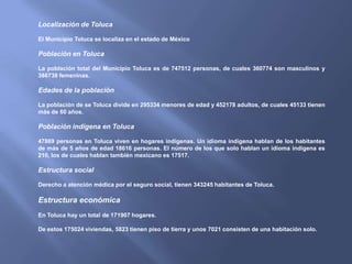Localización de Toluca

El Municipio Toluca se localiza en el estado de México

Población en Toluca

La población total del Municipio Toluca es de 747512 personas, de cuales 360774 son masculinos y
386738 femeninas.

Edades de la población

La población de se Toluca divide en 295334 menores de edad y 452178 adultos, de cuales 45133 tienen
más de 60 años.

Población indígena en Toluca

47869 personas en Toluca viven en hogares indígenas. Un idioma indígena hablan de los habitantes
de más de 5 años de edad 18616 personas. El número de los que solo hablan un idioma indígena es
210, los de cuales hablan también mexicano es 17517.

Estructura social

Derecho a atención médica por el seguro social, tienen 343245 habitantes de Toluca.

Estructura económica
En Toluca hay un total de 171907 hogares.

De estos 175024 viviendas, 5823 tienen piso de tierra y unos 7021 consisten de una habitación solo.
 