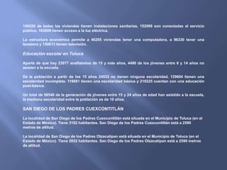 156520 de todas las viviendas tienen instalaciones sanitarias, 152069 son conectadas al servicio
público, 163009 tienen acceso a la luz eléctrica.

La estructura económica permite a 46205 viviendas tener una computadora, a 96330 tener una
lavadora y 159613 tienen televisión.

Educación escolar en Toluca

Aparte de que hay 23977 analfabetos de 15 y más años, 4490 de los jóvenes entre 6 y 14 años no
asisten a la escuela.

De la población a partir de los 15 años 24533 no tienen ninguna escolaridad, 129604 tienen una
escolaridad incompleta. 119681 tienen una escolaridad básica y 210225 cuentan con una educación
post-básica.

Un total de 58546 de la generación de jóvenes entre 15 y 24 años de edad han asistido a la escuela,
la mediana escolaridad entre la población es de 10 años.

SAN DIEGO DE LOS PADRES CUEXCONTITLÁN

La localidad de San Diego de los Padres Cuexcontitlán está situada en el Municipio de Toluca (en el
Estado de México). Tiene 3102 habitantes. San Diego de los Padres Cuexcontitlán está a 2590
metros de altitud.

La localidad de San Diego de los Padres Otzacatipan está situada en el Municipio de Toluca (en el
Estado de México). Tiene 2652 habitantes. San Diego de los Padres Otzacatipan está a 2590 metros
de altitud.
 