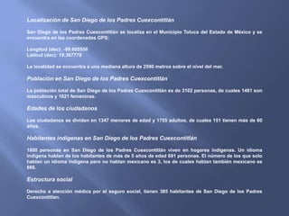 Localización de San Diego de los Padres Cuexcontitlán

San Diego de los Padres Cuexcontitlán se localiza en el Municipio Toluca del Estado de México y se
encuentra en las coordenadas GPS:

Longitud (dec): -99.605556
Latitud (dec): 19.367778

La localidad se encuentra a una mediana altura de 2590 metros sobre el nivel del mar.

Población en San Diego de los Padres Cuexcontitlán

La población total de San Diego de los Padres Cuexcontitlán es de 3102 personas, de cuales 1481 son
masculinos y 1621 femeninas.

Edades de los ciudadanos

Los ciudadanos se dividen en 1347 menores de edad y 1755 adultos, de cuales 151 tienen más de 60
años.

Habitantes indígenas en San Diego de los Padres Cuexcontitlán

1800 personas en San Diego de los Padres Cuexcontitlán viven en hogares indígenas. Un idioma
indígena hablan de los habitantes de más de 5 años de edad 691 personas. El número de los que solo
hablan un idioma indígena pero no hablan mexicano es 3, los de cuales hablan también mexicano es
666.

Estructura social

Derecho a atención médica por el seguro social, tienen 385 habitantes de San Diego de los Padres
Cuexcontitlan.
 