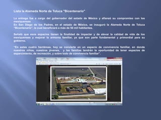 Lista la Alameda Norte de Toluca "Bicentenario"

La entrega fue a cargo del gobernador del estado de México y afianzó su compromiso con los
mexiquenses
En San Diego de los Padres, en el estado de México, se inauguró la Alameda Norte de Toluca
“Bicentenario”, la cual beneficiará a más de 50 mil habitantes.

Señaló que esos espacios tienen la finalidad de impactar y de elevar la calidad de vida de los
mexiquenses y mejorar la armonía familiar, ya que son parte fundamental y primordial para su
gobierno.

“En estas cuatro hectáreas, hoy se convierte en un espacio de convivencia familiar, en donde
nuestros niños, nuestros jóvenes, y las familias tendrán la oportunidad de tener espacios de
esparcimiento, de recreación, y sobre todo de convivencia familiar”.
 