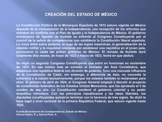 CREACIÓN DEL ESTADO DE MÉXICO

La Constitución Política de la Monarquía Española de 1812 estuvo vigente en México
después de la consumación de la Independencia, con excepción de los artículos que
entraban en conflicto con el Plan de Iguala y la Independencia de México. El gobierno
monárquico de Agustín de Iturbide se enfrentó al Congreso Constituyente por el
control de la esfera de competencias que establecía la Constitución liberal española.
La crisis entre estos poderes, el auge de las logias masónicas, la generalización de la
rebelión militar y la inquietud creciente por establecer una república en el joven país,
provocaron la caída del primer gobierno de México. El reinado de Iturbide duró
solamente diez meses, de mayo de 1822 a marzo de 1823, fecha en que abdicó.

Se eligió un segundo Congreso Constituyente que entró en funciones en noviembre
de 1823. En ese mismo mes se sometió el borrador del Acta Constitutiva, que
establecía una república federal con división de poderes. Tuvo una marcada influencia
de la Constitución de Cádiz; sin embargo, a diferencia de ésta, no concedía la
soberanía a la nación exclusivamente, porque los estados también la reclamaban para
ellos. El primero de abril de 1824, el Congreso General empezó a discutir el proyecto
de constitución federativa de los Estados Unidos Mexicanos, que fue aprobado el 3 de
octubre de ese año. La Constitución condenó el gobierno colonial y su poder
despótico intrínseco. Con los principios republicanos y las ideas liberales, los
diputados constituyentes quisieron terminar con la herencia de tres siglos. Se dictó la
base legal a nivel nacional de la primera República Federal, que estuvo vigente hasta
1835.

Fuente:Bicentenario de la Independencia. Estado de México
García Castro, R. y García Peña, A.
 