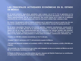 LAS PRINCIPALES ACTIVIDADES ECONÓMICAS EN EL ESTADO
DE MÉXICO

En el sector primario: Agricultura, ganadería, caza y pesca, con el 31 %. En la agricultura se ha
perdido mucha importancia, anteriormente era básica en la economía del estado y en el municipio de
Toluca específicamente, era de suma relevancia. Hoy mucho menos de la mitad de la población
subsiste de ella, pero se sigue sembrando maíz de muy buena calidad, frijol, calabaza y haba.

En cuanto a la ganadería sufre el mismo problema que la agricultura ya que se cuenta hoy día con
muy pocas cabezas de ganado vacuno y a nivel muy rudimentario, una que otra granja porcícola.

En el sector secundario: Tenemos a la minería, petróleo, industria manufacturera, construcción y
electricidad con el 58% del total de la actividad económica. La industria de alimentos, bebidas y
tabaco son las de mayor representatividad pero la automotriz por ejemplo también está presente.
En el sector terciario: Tenemos al comercio, turismo y servicios con el 11%. Este sector avanza a un
ritmo no muy rápido pero está presente en ramos como el mueblero, construcción, alimenticio, etc.

• Cuenta con 456 563 unidades económicas, el 12.3 % del país.

• Emplea 1 945 911 personas, el 9.7 % del personal ocupado de México.

• Del total del personal ocupado en la entidad, el 60% (1 165 052) son hombres y el 40% (780 859) son
mujeres.

• En promedio, las remuneraciones que recibe cada trabajador al año en el estado de México son de $
98 121, el promedio nacional es de $99 114.

El Estado de México es la segunda entidad del país, después del Distrito Federal por su contribución
a la generación del Producto Interno Bruto (PIB) nacional.
 