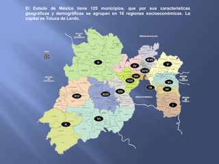 El Estado de México tiene 125 municipios, que por sus características
geográficas y demográficas se agrupan en 16 regiones socioeconómicas. La
capital es Toluca de Lerdo.
 
