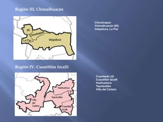 Región III. Chimalhuacán


                                Chicoloapan
                                Chimalhuacán (85)
                                Ixtapaluca, La Paz




Región IV. Cuautitlán Izcalli

                                Coyotepec (2)
                                Cuautitlán Izcalli
                                Huehuetoca
                                Tepotzotlán
                                Villa del Carbón
 