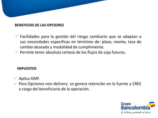 BENEFICIOS DE LAS OPCIONES
 Facilidades para la gestión del riesgo cambiario que se adaptan a
sus necesidades especificas en términos de: plazo, monto, tasa de
cambio deseada y modalidad de cumplimiento.
 Permite tener absoluta certeza de los flujos de caja futuros.
IMPUESTOS
 Aplica GMF.
 Para Opciones non delivery se genera retención en la fuente y CREE
a cargo del beneficiario de la operación.
 