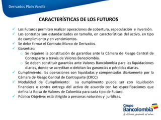  Los Futuros permiten realizar operaciones de cobertura, especulación e inversión.
 Los contratos son estandarizados en tamaño, en características del activo, en tipo
de cumplimiento y en vencimientos.
 Se debe firmar el Contrato Marco de Derivados.
 Garantías:
o Se requiere la constitución de garantías ante la Cámara de Riesgo Central de
Contraparte a través de Valores Bancolombia.
o Se deben constituir garantías ante Valores Bancolombia para las liquidaciones
diarias, donde se acreditan o debitan las ganancias o pérdidas diarias.
 Cumplimiento: las operaciones son liquidadas y compensadas diariamente por la
Cámara de Riesgo Central de Contraparte (CRCC)
 Modalidad de Cumplimiento: su cumplimento puede ser con liquidación
financiera o contra entrega del activo de acuerdo con las especificaciones que
defina la Bolsa de Valores de Colombia para cada tipo de Futuro.
 Público Objetivo: está dirigido a personas naturales y jurídicas.
CARACTERÍSTICAS DE LOS FUTUROS
Derivados Plain Vanilla
 
