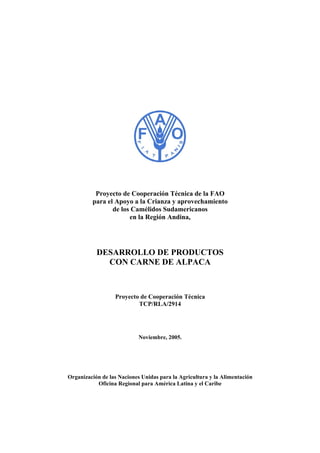 Proyecto de Cooperación Técnica de la FAO
para el Apoyo a la Crianza y aprovechamiento
de los Camélidos Sudamericanos
en la Región Andina,
DESARROLLO DE PRODUCTOS
CON CARNE DE ALPACA
Proyecto de Cooperación Técnica
TCP/RLA/2914
Noviembre, 2005.
Organización de las Naciones Unidas para la Agricultura y la Alimentación
Oficina Regional para América Latina y el Caribe
 