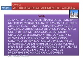 S2P6    EN LA ACTUALIDAD  LA ENSEÑANZA DE LA HISTORIA NO DEBE PRESENTARSE COMO UN VACIADO DE DATOS AJENOS A ÉL. SE TRATA DE FORMAR ALUMNOS CON CONCIENCIA CRITICA DE SU ENTORNO SOCIAL POR LO QUE ES UTIL LA METODOLOGIA DE LAHISTORIA ORAL, DONDE EL ALUMNO NARRE, CONOZCA Y SE APROPIE DE SU PASADO Y LO VEA COMO ALGO CERCANO A SU FAMILIA, PUEBLO O PAIS DE AHI LA IMPORTANCIA DE LAS ENTREVISTAS COMO FUENTES PARA EL ESTUDIO DEL PASADO DONDE LA HISTORIA ES CONTADA POR QUIEN LA VIVE A TRAVES DE PREGUNTAS PROVOCADORAS QUE CAUSEN CONTROVERSIA.CURSO:METODOLOGIAS PARA EL APRENDIZAJE DE LA HISTORIA.SESION2