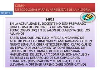 S4P12EN LA ACTUALIDAD EL DOCENTE NO ESTA PREPARADO PARA EL USO DEL INTERNET Y DE LAS NUEVAS TECNOLOGIAS (TIC) EN EL SALON DE CLASES YA QUE  LOS ALUMNOS SABEN MAS QUE UNO ELLO IMPLICA UN CAMBIO DE ACTITUD PARA EXPERIMENTAR Y FAMILIARIZARSE CON UN NUEVO LENGUAJE CIBERNETICO.DEJANDO  CLARO QUE ES UN ESPACIO DE ACERCAMIENTOY CONSTRUCCION DE SABERES DE LOS ALUMNOS DONDE DEMUESTRAN HABILIDADES  DE LECTURA Y COMPRENSION (ANALISIS Y SINTESIS) Y EL DESARROLLO DE SUS CAPACIDADES COGNITIVAS (OBSERVACION Y MEMORIA) QUE LO LLEVARAN  A OBTENER APRENDIZAJES SIGNIFICATIVOS.CURSO:METODOLOGIAS PARA EL APRENDIZAJE DE LA HISTORIA.SESION 3