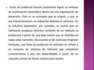 líneas de productos buscan justamente lograr un enfoque
de reutilización sistemático dentro de una organización de
desarrollo. Éste es un concepto que se originó, y que se
usa frecuentemente, en industrias distintas al software. En
la industria automotriz, por ejemplo, es común que un
fabricante produzca distintas variantes de un vehículo (o
productos) a partir de una base común que se reutiliza en
todas estas variantes. De acuerdo al SEI (Software Engineer
Institute), una línea de productos de software se refiere a
un conjunto de sistemas de software que comparten
características y que son desarrollados a partir de un
conjunto común de bienes núcleo (core assets)
 