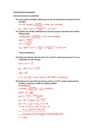 PRODUCTOS DE SOLUBILIDAD
Cálculo del producto de solubilidad
715.¿Cuál será la Kps del AgCl, sabiendo que en 187 mL de disolución saturada hay 3,5 10-4
g de AgCl?
𝟑𝟑. 𝟓𝟓 ∗ 𝟏𝟏𝟏𝟏−𝟒𝟒
𝒈𝒈 𝑨𝑨𝑨𝑨𝑨𝑨𝑨𝑨 ∗
𝟏𝟏 𝒎𝒎𝒎𝒎𝒎𝒎 𝑨𝑨𝑨𝑨𝑨𝑨𝑨𝑨
𝟏𝟏𝟏𝟏𝟏𝟏.𝟑𝟑𝟑𝟑 𝒈𝒈𝒈𝒈𝒈𝒈𝒈𝒈𝒈𝒈
= 𝟐𝟐. 𝟒𝟒𝟒𝟒𝟒𝟒 ∗ 𝟏𝟏𝟏𝟏−𝟔𝟔
𝒎𝒎𝒎𝒎𝒎𝒎 𝑨𝑨𝑨𝑨𝑨𝑨𝑨𝑨
𝑲𝑲𝒑𝒑𝒑𝒑 = [𝑨𝑨𝑨𝑨+] ∗ [𝑪𝑪𝑪𝑪−] = �
𝟐𝟐.𝟒𝟒𝟒𝟒𝟒𝟒∗𝟏𝟏𝟏𝟏−𝟔𝟔
𝟎𝟎.𝟏𝟏𝟏𝟏𝟏𝟏
�
𝟐𝟐
= 𝟏𝟏. 𝟕𝟕 ∗ 𝟏𝟏𝟏𝟏−𝟏𝟏𝟏𝟏
717.Calcular la Kps del BaF2 sabiendo que en 15,0 mL de agua se disuelven como máximo
0.048 g de BaF2.
𝟎𝟎. 𝟎𝟎𝟎𝟎𝟎𝟎 𝒈𝒈 𝑩𝑩𝑩𝑩𝑭𝑭𝟐𝟐 ∗
𝟏𝟏 𝒎𝒎𝒎𝒎𝒎𝒎 𝑩𝑩𝑩𝑩𝑭𝑭𝟐𝟐
𝟏𝟏𝟏𝟏𝟏𝟏.𝟑𝟑𝟑𝟑 𝒈𝒈 𝑩𝑩𝑩𝑩𝑭𝑭𝟐𝟐
= 𝟐𝟐. 𝟕𝟕𝟕𝟕 ∗ 𝟏𝟏𝟏𝟏−𝟒𝟒
𝒎𝒎𝒎𝒎𝒎𝒎 𝑩𝑩𝑩𝑩𝑭𝑭𝟐𝟐
�𝑩𝑩𝑩𝑩+𝟐𝟐
� =
𝟐𝟐.𝟕𝟕𝟕𝟕∗𝟏𝟏𝟏𝟏−𝟒𝟒
𝟎𝟎.𝟎𝟎𝟎𝟎𝟎𝟎
[𝑭𝑭−] =
𝟐𝟐∗𝟐𝟐.𝟕𝟕𝟕𝟕∗𝟏𝟏𝟏𝟏−𝟒𝟒
𝟎𝟎.𝟎𝟎𝟎𝟎𝟎𝟎
𝑲𝑲𝒑𝒑𝒑𝒑 = �𝑩𝑩𝑩𝑩+𝟐𝟐
� ∗ [𝑭𝑭−]𝟐𝟐
=
𝟐𝟐.𝟕𝟕𝟕𝟕∗𝟏𝟏𝟏𝟏−𝟒𝟒
𝟎𝟎.𝟎𝟎𝟎𝟎𝟎𝟎
∗ �
𝟐𝟐.𝟕𝟕𝟕𝟕∗𝟏𝟏𝟏𝟏−𝟒𝟒∗𝟐𝟐
𝟎𝟎.𝟎𝟎𝟎𝟎𝟎𝟎
�
𝟐𝟐
= 𝟐𝟐. 𝟒𝟒𝟒𝟒 ∗ 𝟏𝟏𝟏𝟏−𝟓𝟓
Cálculos mediante Kps
721.Dado que la Kps del ioduro de talio, 𝑻𝑻𝑻𝑻 𝑰𝑰, es 8.9 10-8
, calcular los gramos de 𝑻𝑻𝑻𝑻 𝑰𝑰 que
se disuelven en 1,26 L de agua.
�𝑻𝑻𝑻𝑻+𝟏𝟏
� = [𝑰𝑰−] =
𝒙𝒙/𝑴𝑴
𝑽𝑽
𝑲𝑲𝒑𝒑𝒑𝒑 = �𝑻𝑻𝑻𝑻+𝟏𝟏
� ∗ [𝑰𝑰−] = �
𝒙𝒙/𝑴𝑴
𝑽𝑽
�
𝟐𝟐
�𝑲𝑲𝒑𝒑𝒑𝒑 =
𝒙𝒙/𝑴𝑴
𝑽𝑽
𝒙𝒙 = 𝑽𝑽 ∗ 𝑴𝑴 ∗ �𝑲𝑲𝒑𝒑𝒑𝒑 = 𝟏𝟏. 𝟐𝟐𝟐𝟐 ∗ 𝟑𝟑𝟑𝟑𝟑𝟑. 𝟐𝟐𝟐𝟐 ∗ √𝟖𝟖. 𝟗𝟗 ∗ 𝟏𝟏𝟏𝟏−𝟖𝟖 = 𝟎𝟎. 𝟏𝟏𝟏𝟏𝟏𝟏 𝒈𝒈 𝑻𝑻𝑻𝑻 𝑰𝑰
723.Dado que la Kps del sulfato de estroncio, SrSO4, es 7,6 10-7
, calcular cuántos gramos
de SrSO4 se disolverán en 1000 L de Sr(NO3)2 0,100 M.
M=183.69 g/mol
𝒙𝒙 𝒈𝒈 𝑺𝑺𝑺𝑺𝑺𝑺𝑶𝑶𝟒𝟒 ∗
𝟏𝟏 𝒎𝒎𝒎𝒎𝒎𝒎 𝑺𝑺𝑺𝑺𝑺𝑺𝑶𝑶𝟒𝟒
𝟏𝟏𝟏𝟏𝟏𝟏.𝟔𝟔𝟔𝟔 𝒈𝒈 𝑺𝑺𝑺𝑺𝑺𝑺𝑶𝑶𝟒𝟒
=
𝒙𝒙
𝟏𝟏𝟏𝟏𝟏𝟏.𝟔𝟔𝟔𝟔
𝒎𝒎𝒎𝒎𝒎𝒎 𝑺𝑺𝑺𝑺𝑺𝑺𝑶𝑶𝟒𝟒
�𝑺𝑺𝑶𝑶𝟒𝟒
−𝟐𝟐
� =
𝒙𝒙
𝑴𝑴
𝑽𝑽
=
𝒙𝒙
𝟏𝟏𝟏𝟏𝟏𝟏.𝟔𝟔𝟔𝟔
𝟏𝟏𝟏𝟏𝟏𝟏𝟏𝟏
�𝑺𝑺𝑺𝑺+𝟐𝟐
� =
𝑽𝑽∗𝟎𝟎.𝟏𝟏+
𝒙𝒙
𝑴𝑴
𝑽𝑽
=
𝟏𝟏𝟏𝟏𝟏𝟏𝟏𝟏∗𝟎𝟎.𝟏𝟏+
𝒙𝒙
𝟏𝟏𝟏𝟏𝟏𝟏.𝟔𝟔𝟔𝟔
𝟏𝟏𝟏𝟏𝟏𝟏𝟏𝟏
𝑲𝑲𝒑𝒑𝒑𝒑 = �𝑺𝑺𝑺𝑺+𝟐𝟐
� ∗ �𝑺𝑺𝑶𝑶𝟒𝟒
−𝟐𝟐
� =
𝒙𝒙
𝑴𝑴
𝑽𝑽
∗
𝑽𝑽∗𝟎𝟎.𝟏𝟏+
𝒙𝒙
𝑴𝑴
𝑽𝑽
�𝟎𝟎. 𝟏𝟏 ∗ 𝑽𝑽 ∗ 𝒙𝒙 +
𝒙𝒙𝟐𝟐
𝑴𝑴
� ∗ 𝒙𝒙 = 𝑲𝑲𝒑𝒑𝒑𝒑 ∗ 𝑽𝑽 ∗ 𝑽𝑽 ∗ 𝑴𝑴
𝒙𝒙𝟐𝟐
+ 𝑴𝑴 ∗ 𝑽𝑽 ∗ 𝟎𝟎. 𝟏𝟏 ∗ 𝒙𝒙 − 𝑴𝑴𝟐𝟐
∗ 𝑽𝑽𝟐𝟐
∗ 𝑲𝑲𝒑𝒑𝒑𝒑 = 𝟎𝟎
𝒙𝒙 =
−𝑴𝑴∗𝑽𝑽∗𝟎𝟎.𝟏𝟏±�(𝑴𝑴∗𝑽𝑽∗𝟎𝟎.𝟏𝟏)𝟐𝟐+𝟒𝟒∗𝑴𝑴𝟐𝟐∗𝑽𝑽𝟐𝟐∗𝑲𝑲𝒑𝒑𝒑𝒑
𝟐𝟐
𝒙𝒙 =
−𝟏𝟏𝟏𝟏𝟏𝟏.𝟔𝟔𝟔𝟔∗𝟏𝟏𝟏𝟏𝟏𝟏𝟏𝟏∗𝟎𝟎.𝟏𝟏±�(𝟏𝟏𝟏𝟏𝟏𝟏.𝟔𝟔𝟔𝟔∗𝟏𝟏𝟏𝟏𝟏𝟏𝟏𝟏∗𝟎𝟎.𝟏𝟏)𝟐𝟐+𝟒𝟒∗𝟏𝟏𝟏𝟏𝟏𝟏.𝟔𝟔𝟔𝟔𝟐𝟐∗𝟏𝟏𝟏𝟏𝟏𝟏𝟏𝟏𝟐𝟐∗𝟕𝟕.𝟔𝟔∗𝟏𝟏𝟏𝟏−𝟕𝟕
𝟐𝟐
𝒙𝒙 = 𝟏𝟏. 𝟒𝟒𝟒𝟒 𝒈𝒈
 