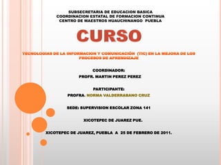 SUBSECRETARIA DE EDUCACION BASICACOORDINACION ESTATAL DE FORMACION CONTINUACENTRO DE MAESTROS HUAUCHINANGO  PUEBLA TECNOLOGIAS DE LA INFORMACION Y COMUNICACIÓN  (TIC) EN LA MEJORA DE LOS PROCESOS DE APRENDIZAJE COORDINADOR:   PROFR. MARTIN PEREZ PEREZ PARTICIPANTE: PROFRA. NORMA VALDERRABANO CRUZ   SEDE: SUPERVISION ESCOLAR ZONA 141        XICOTEPEC DE JUAREZ PUE. XICOTEPEC DE JUAREZ, PUEBLA  A  25 DE FEBRERO DE 2011. CURSO  