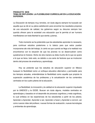 PRODUCTO SEIS
TEMA DE REFLEXIÓN: LA FLEXIBILIDAD CURRICULAR EN LA EDUCACIÓN
SUPERIOR.
La Educación de tiempos muy remotos, sin duda alguna siempre ha buscado ser
aquella que se dé en su plena satisfacción para encontrar los resultados propicios
de una educación de calidad, los gobiernos según su discurso siempre han
querido ofrecer para la sociedad una educación que le permita al ser humano
manifestarse con toda libertad lo que siente y piensa.
Todo momento se ha pretendido que los estudiantes aprendan lo necesario,
para continuar estudios posteriores o lo básico para que estos puedan
incorporarse ala vida del trabajo, lo cierto es que cuando se llega a la realidad nos
encontramos con la situación de que los jóvenes no se desenvuelven como
quisiéramos lo hicieran. Dicho de otra manera se dista mucho de lo que se quiere
a lo que se tiene, todo esto, es debido a una serie de factores que se involucran
dentro del proceso de enseñanza y aprendizaje.
Hoy se pretende que los estudios de educación superior en México
busquen la flexibilidad como un enfoque educativo alternativo y permeable para
los tiempos actuales, entendiéndose la flexibilidad como aquella que propicie la
superación académica de los profesores y la actualización de los contenidos
centrados en los cuatro pilares de la educación.
La flexibilidad, la innovación y la calidad en la educación superior impulsado
por la UNESCO y la OCDE. Buscan sin duda alguna, modelos centrados en
aprendizajes y basados en el desarrollo de procesos cognitivos y meta cognitivos,
la cual enfatiza en las experiencias de los estudiantes a partir de los pilares;
Aprender a Aprender, Aprender a ser, Aprender a hacer y Aprender a convivir, así
como nuevos roles del profesor, nuevas formas de evaluación, nuevas tecnologías
y ambientes de aprendizaje.
 