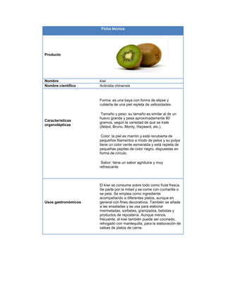 Ficha técnica
Producto
Nombre kiwi
Nombre científico Actinidia chinensis
Características
organolépticas
Forma: es una baya con forma de elipse y
cubierta de una piel repleta de vellosidades.
Tamaño y peso: su tamaño es similar al de un
huevo grande y pesa aproximadamente 80
gramos, según la variedad de que se trate
(Abbot, Bruno, Monty, Hayward, etc.).
Color: la piel es marrón y está recubierta de
pequeños filamentos a modo de pelos y su pulpa
tiene un color verde esmeralda y está repleta de
pequeñas pepitas de color negro, dispuestas en
forma de círculo.
Sabor: tiene un sabor agridulce y muy
refrescante.
Usos gastronómicos
El kiwi se consume sobre todo como fruta fresca.
Se parte por la mitad y se come con cucharilla o
se pela. Se emplea como ingrediente
acompañando a diferentes platos, aunque en
general con fines decorativos. También se añade
a las ensaladas y se usa para elaborar
mermeladas, sorbetes, granizados, bebidas y
productos de repostería. Aunque menos
frecuente, el kiwi también puede ser cocinado,
rehogado con mantequilla, para la elaboración de
salsas de platos de carne.
 