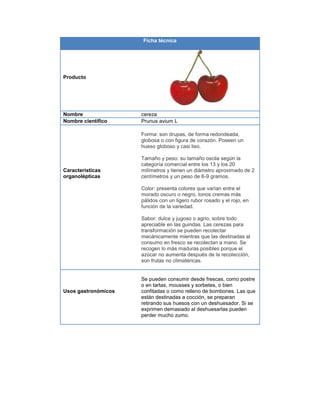 Ficha técnica
Producto
Nombre cereza
Nombre científico Prunus avium L
Características
organolépticas
Forma: son drupas, de forma redondeada,
globosa o con figura de corazón. Poseen un
hueso globoso y casi liso.
Tamaño y peso: su tamaño oscila según la
categoría comercial entre los 13 y los 20
milímetros y tienen un diámetro aproximado de 2
centímetros y un peso de 6-9 gramos.
Color: presenta colores que varían entre el
morado oscuro o negro, tonos cremas más
pálidos con un ligero rubor rosado y el rojo, en
función de la variedad.
Sabor: dulce y jugoso o agrio, sobre todo
apreciable en las guindas. Las cerezas para
transformación se pueden recolectar
mecánicamente mientras que las destinadas al
consumo en fresco se recolectan a mano. Se
recogen lo más maduras posibles porque el
azúcar no aumenta después de la recolección,
son frutas no climatéricas.
Usos gastronómicos
Se pueden consumir desde frescas, como postre
o en tartas, mousses y sorbetes, o bien
confitadas o como relleno de bombones. Las que
están destinadas a cocción, se preparan
retirando sus huesos con un deshuesador. Si se
exprimen demasiado al deshuesarlas pueden
perder mucho zumo.
 