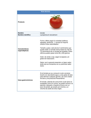 ficha técnica
Producto
Nombre tomate
Nombre científico Lycopersicum esculentum
Características
organolépticas
Forma: difiere según la variedad (esférica,
alargada, periforme...), aunque la mayoría
ofrecen frutos redondeados.
Tamaño y peso: varía de los 3 centímetros que
puede medir un tomate cherry hasta los más de
10 centímetros de un tomate de ensalada. Estos
últimos pueden pesar entre 80 y 300 gramos.
Color: de verde a rojo, según la especie y el
grado de maduración.
Sabor: por lo general presentan un ligero sabor
ácido que se compensa con su particular sabor
dulce.
Usos gastronómicos
Si el tomate se va a consumir crudo conviene
lavarlo con abundante agua y unas gotas de lejía
para eliminar cualquier germen, así como restos
de tierra y de productos fitosanitarios.
El tomate, además de consumirlo crudo tanto en
ensaladas como en zumos, se puede cocinar a la
plancha, rebozarlo o hacerlo al horno con un
poco de perejil, ajo picado por encima y un
chorrito de aceite de oliva virgen.
 