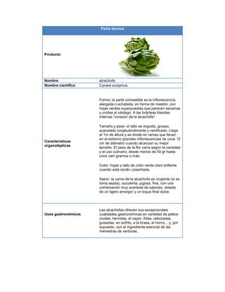 Ficha técnica
Producto
Nombre alcachofa
Nombre científico Cynara scolymus
Características
organolépticas
Forma: la parte comestible es la inflorescencia,
alargada o achatada, en forma de rosetón, con
hojas verdes superpuestas que parecen escamas
y unidas al vástago. A las brácteas blandas
internas "corazón de la alcachofa".
Tamaño y peso: el tallo es erguido, grueso,
acanalado longitudinalmente y ramificado. Llega
al 1m de altura y se divide en ramas que llevan
en el extremo grandes inflorescencias de unos 12
cm de diámetro cuando alcanzan su mejor
tamaño. El peso de la flor varía según la variedad
y el uso culinario, desde menos de 50 gr hasta
unos cien gramos o más.
Color: hojas y tallo de color verde claro brillante
cuando está recién cosechada.
Sabor: la carne de la alcachofa es crujiente (si se
toma asada), suculenta, jugosa, fina, con una
combinación muy acertada de sabores, dotada
de un ligero amargor y un toque final dulce.
Usos gastronómicos
Las alcachofas ofrecen sus excepcionales
cualidades gastronómicas en variedad de platos:
crudas, hervidas, al vapor, fritas, rebozadas,
guisadas, en sofrito, a la brasa, al horno... y, por
supuesto, son el ingrediente esencial de las
menestras de verduras.
 