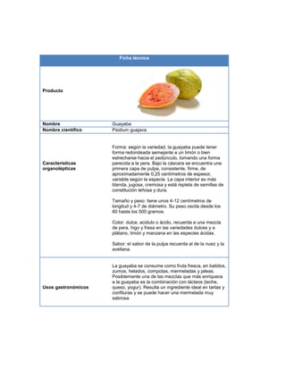 Ficha técnica
Producto
Nombre Guayaba
Nombre científico Psidium guajava
Características
organolépticas
Forma: según la variedad, la guayaba puede tener
forma redondeada semejante a un limón o bien
estrecharse hacia el pedúnculo, tomando una forma
parecida a la pera. Bajo la cáscara se encuentra una
primera capa de pulpa, consistente, firme, de
aproximadamente 0,25 centímetros de espesor,
variable según la especie. La capa interior es más
blanda, jugosa, cremosa y está repleta de semillas de
constitución leñosa y dura.
Tamaño y peso: tiene unos 4-12 centímetros de
longitud y 4-7 de diámetro. Su peso oscila desde los
60 hasta los 500 gramos.
Color: dulce, acidulo o ácido, recuerda a una mezcla
de pera, higo y fresa en las variedades dulces y a
plátano, limón y manzana en las especies ácidas.
Sabor: el sabor de la pulpa recuerda al de la nuez y la
avellana.
Usos gastronómicos
La guayaba se consume como fruta fresca, en batidos,
zumos, helados, compotas, mermeladas y jaleas.
Posiblemente una de las mezclas que más enriquece
a la guayaba es la combinación con lácteos (leche,
queso, yogur). Resulta un ingrediente ideal en tartas y
confituras y se puede hacer una mermelada muy
sabrosa.
 