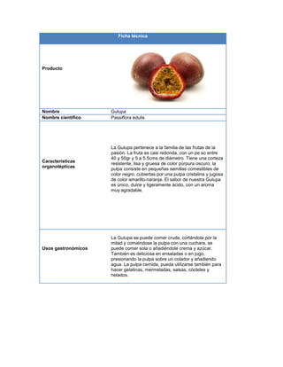 Ficha técnica
Producto
Nombre Gulupa
Nombre científico Passiflora edulis
Características
organolépticas
La Gulupa pertenece a la familia de las frutas de la
pasión. La fruta es casi redonda, con un pe so entre
40 y 50gr y 5 a 5.5cms de diámetro. Tiene una corteza
resistente, lisa y gruesa de color púrpura oscuro; la
pulpa consiste en pequeñas semillas comestibles de
color negro, cubiertas por una pulpa cristalina y jugosa
de color amarillo-naranja. El sabor de nuestra Gulupa
es único, dulce y ligeramente ácido, con un aroma
muy agradable.
Usos gastronómicos
La Gulupa se puede comer cruda, cortándola por la
mitad y comiéndose la pulpa con una cuchara, se
puede comer sola o añadiéndole crema y azúcar.
También es deliciosa en ensaladas o en jugo,
presionando la pulpa sobre un colador y añadiendo
agua. La pulpa cernida, pueda utilizarse también para
hacer gelatinas, mermeladas, salsas, cócteles y
helados.
 