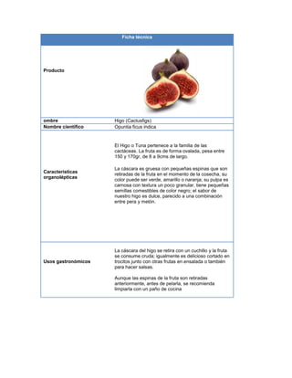 Ficha técnica
Producto
ombre Higo (Cactusfigs)
Nombre científico Opuntia ficus indica
Características
organolépticas
El Higo o Tuna pertenece a la familia de las
cactáceas. La fruta es de forma ovalada, pesa entre
150 y 170gr, de 8 a 9cms de largo.
La cáscara es gruesa con pequeñas espinas que son
retiradas de la fruta en el momento de la cosecha, su
color puede ser verde, amarillo o naranja; su pulpa es
carnosa con textura un poco granular, tiene pequeñas
semillas comestibles de color negro; el sabor de
nuestro higo es dulce, parecido a una combinación
entre pera y melón.
Usos gastronómicos
La cáscara del higo se retira con un cuchillo y la fruta
se consume cruda; igualmente es delicioso cortado en
trocitos junto con otras frutas en ensalada o también
para hacer salsas.
Aunque las espinas de la fruta son retiradas
anteriormente, antes de pelarla, se recomienda
limpiarla con un paño de cocina
 