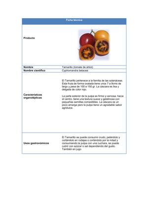 Ficha técnica
Producto
Nombre Tamarillo (tomate de árbol)
Nombre científico Cyphomandra betacea
Características
organolépticas
El Tamarillo pertenece a la familia de las solanáceas.
Esta fruta de forma ovalada tiene unos 7 a 9cms de
largo y pesa de 100 a 150 gr. La cáscara es lisa y
delgada de color rojo.
La parte exterior de la pulpa es firme y carnosa, hacia
el centro, tiene una textura suave y gelatinosa con
pequeñas semillas comestibles. La cáscara es un
poco amarga pero la pulpa tiene un agradable sabor
agridulce.
Usos gastronómicos
El Tamarillo se puede consumir crudo, pelándolo y
cortándolo en rodajas o cortándolo por la mitad y
consumiendo la pulpa con una cuchara, se puede
cubrir con azúcar o sal dependiendo del gusto.
También en jugo
 