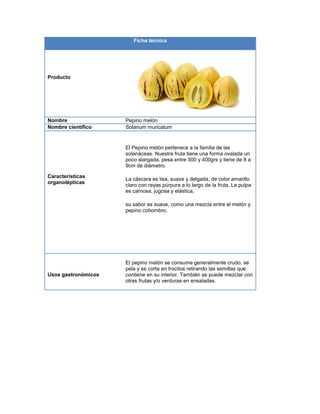 Ficha técnica
Producto
Nombre Pepino melón
Nombre científico Solanum muricatum
Características
organolépticas
El Pepino melón pertenece a la familia de las
solanáceas. Nuestra fruta tiene una forma ovalada un
poco alargada, pesa entre 300 y 400grs y tiene de 8 a
9cm de diámetro.
La cáscara es lisa, suave y delgada, de color amarillo
claro con rayas púrpura a lo largo de la fruta. La pulpa
es carnosa, jugosa y elástica,
su sabor es suave, como una mezcla entre el melón y
pepino cohombro.
Usos gastronómicos
El pepino melón se consume generalmente crudo, se
pela y se corta en trocitos retirando las semillas que
contiene en su interior. También se puede mezclar con
otras frutas y/o verduras en ensaladas.
 