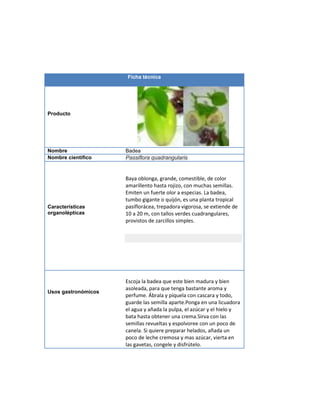 Ficha técnica
Producto
Nombre Badea
Nombre científico Passiflora quadrangularis
Características
organolépticas
Baya oblonga, grande, comestible, de color
amarillento hasta rojizo, con muchas semillas.
Emiten un fuerte olor a especias. La badea,
tumbo gigante o quijón, es una planta tropical
pasiflorácea, trepadora vigorosa, se extiende de
10 a 20 m, con tallos verdes cuadrangulares,
provistos de zarcillos simples.
Usos gastronómicos
Escoja la badea que este bien madura y bien
asoleada, para que tenga bastante aroma y
perfume. Ábrala y píquela con cascara y todo,
guarde las semilla aparte.Ponga en una licuadora
el agua y añada la pulpa, el azúcar y el hielo y
bata hasta obtener una crema.Sirva con las
semillas revueltas y espolvoree con un poco de
canela. Si quiere preparar helados, añada un
poco de leche cremosa y mas azúcar, vierta en
las gavetas, congele y disfrútelo.
 