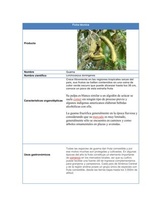 Ficha técnica
Producto
Nombre Guama
Nombre científico Lonchocarpus domingensis
Características organolépticas
Crece libremente en las regiones tropicales secas del
país, sus frutos se hallan contenidos en una vaina de
color verde oscuro que puede alcanzar hasta los 30 cm,
conoce un poco de esta extraña fruta
Su pulpa es blanca similar a un algodón de azúcar se
suele comer sin ningún tipo de proceso previo y
algunos indígenas americanos elaboran bebidas
alcohólicas con ella.
La guama fructifica generalmente en la época lluviosa y
considerando que su mercado es muy limitado,
generalmente sólo se encuentra en caminos y como
árboles ornamentales en plazas y avenidas.
Usos gastronómicos
Todas las especies de guama dan fruta comestible y por
ese motivo muchas son protegidas y cultivadas. En algunas
épocas del año la fruta constituye un elemento importante
de comercio en los mercados locales, así que su cultivo
puede facilitar una fuente útil de ingresos complementarios
para granjeros y campesinos. Cada país de América Central
y de la región andina posee un grupo único de especies con
fruta comestible, desde las tierras bajas hasta los 3.000m de
altitud.
 