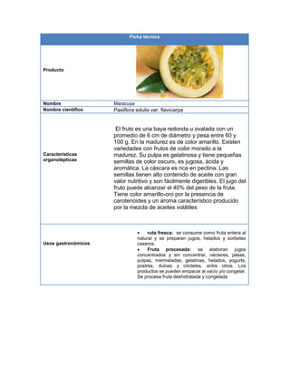 Ficha técnica
Producto
Nombre Maracuya
Nombre científico Pasiflora edulis var. flavicarpa
Características
organolépticas
El fruto es una baya redonda u ovalada con un
promedio de 6 cm de diámetro y pesa entre 60 y
100 g. En la madurez es de color amarillo. Existen
variedades con frutos de color morado a la
madurez. Su pulpa es gelatinosa y tiene pequeñas
semillas de color oscuro, es jugosa, ácida y
aromática. La cáscara es rica en pectina. Las
semillas tienen alto contenido de aceite con gran
valor nutritivo y son fácilmente digeribles. El jugo del
fruto puede alcanzar el 40% del peso de la fruta.
Tiene color amarillo-oro por la presencia de
carotenoides y un aroma característico producido
por la mezcla de aceites volátiles
Usos gastronómicos
 ruta fresca: se consume como fruta entera al
natural y se preparan jugos, helados y sorbetes
caseros.
 Fruta procesada: se elaboran jugos
concentrados y sin concentrar, néctares, jaleas,
pulpas, mermeladas, gelatinas, helados, yogurts,
postres, dulces y cócteles, entre otros. Los
productos se pueden empacar al vacío y/o congelar.
Se procesa fruta deshidratada y congelada
 