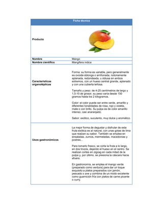 Ficha técnica
Producto
Nombre Mango
Nombre científico Mangifera indica
Características
organolépticas
Forma: su forma es variable, pero generalmente
es ovoide-oblonga o arriñonada, notoriamente
aplanada, redondeada, u obtusa en ambos
extremos, con un hueso central grande, aplanado
y con una cubierta leñosa.
Tamaño y peso: de 4-25 centímetros de largo y
1,5-10 de grosor, su peso varía desde 150
gramos hasta los 2 kilogramos.
Color: el color puede ser entre verde, amarillo y
diferentes tonalidades de rosa, rojo y violeta,
mate o con brillo. Su pulpa es de color amarillo
intenso, casi anaranjado.
Sabor: exótico, suculento, muy dulce y aromático.
Usos gastronómicos
La mejor forma de degustar y disfrutar de esta
fruta exótica es al natural, con unas gotas de lima
que realzan su sabor. También se emplea en
ensaladas, zumos, mermeladas, macedonias y
postres...
Para tomarlo fresco, se corta la fruta a lo largo,
en dos trozos, dejando el hueso en el centro. Se
realizan cortes en zigzag en cada mitad de la
pulpa y, por último, se presiona la cáscara hacia
afuera.
En gastronomía, se emplea el mango verde
(preparado como verdura) para dar un toque
exquisito a platos preparados con jamón,
pescado o ave y combina de un modo excelente
como guarnición fría con platos de carne picante
o curry.
 