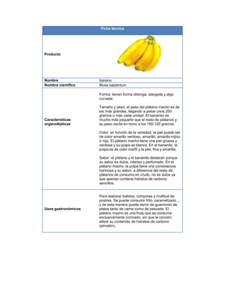 Ficha técnica
Producto
Nombre banano
Nombre científico Musa sapientum
Características
organolépticas
Forma: tienen forma oblonga, alargada y algo
curvada.
Tamaño y peso: el peso del plátano macho es de
los más grandes, llegando a pesar unos 200
gramos o más cada unidad. El bananito es
mucho más pequeño que el resto de plátanos y
su peso oscila en torno a los 100-120 gramos.
Color: en función de la variedad, la piel puede ser
de color amarillo verdoso, amarillo, amarillo-rojizo
o rojo. El plátano macho tiene una piel gruesa y
verdosa y su pulpa es blanca. En el bananito, la
pulpa es de color marfil y la piel, fina y amarilla.
Sabor: el plátano y el bananito destacan porque
su sabor es dulce, intenso y perfumado. En el
plátano macho, la pulpa tiene una consistencia
harinosa y su sabor, a diferencia del resto de
plátanos de consumo en crudo, no es dulce ya
que apenas contiene hidratos de carbono
sencillos.
Usos gastronómicos
Para elaborar batidos, compotas y multitud de
postres. Se puede consumir frito, caramelizado...,
y de esta manera puede servir de guarnición de
platos tanto de carne como de pescado. El
plátano macho es una fruta que se consume
exclusivamente cocinado, sin que la cocción
altere su contenido de hidratos de carbono
(almidón).
 