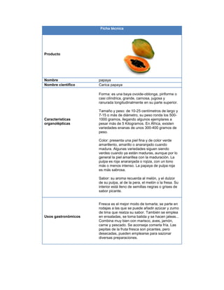 Ficha técnica
Producto
Nombre papaya
Nombre científico Carica papaya
Características
organolépticas
Forma: es una baya ovoide-oblonga, piriforme o
casi cilíndrica, grande, carnosa, jugosa y
ranurada longitudinalmente en su parte superior.
Tamaño y peso: de 10-25 centímetros de largo y
7-15 o más de diámetro, su peso ronda los 500-
1000 gramos, llegando algunos ejemplares a
pesar más de 5 Kilogramos. En África, existen
variedades enanas de unos 300-400 gramos de
peso.
Color: presenta una piel fina y de color verde
amarillento, amarillo o anaranjado cuando
madura. Algunas variedades siguen siendo
verdes cuando ya están maduras, aunque por lo
general la piel amarillea con la maduración. La
pulpa es roja anaranjada o rojiza, con un tono
más o menos intenso. La papaya de pulpa roja
es más sabrosa.
Sabor: su aroma recuerda al melón, y el dulzor
de su pulpa, al de la pera, el melón o la fresa. Su
interior está lleno de semillas negras o grises de
sabor picante.
Usos gastronómicos
Fresca es el mejor modo de tomarla; se parte en
rodajas a las que se puede añadir azúcar y zumo
de lima que realza su sabor. También se emplea
en ensaladas, se toma batida y se hacen jaleas...
Combina muy bien con marisco, aves, jamón,
carne y pescado. Se aconseja comerla fría. Las
pepitas de la fruta fresca son picantes, pero
desecadas, pueden emplearse para sazonar
diversas preparaciones.
 