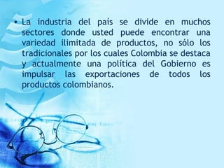 • La industria del país se divide en muchos
sectores donde usted puede encontrar una
variedad ilimitada de productos, no sólo los
tradicionales por los cuales Colombia se destaca
y actualmente una política del Gobierno es
impulsar las exportaciones de todos los
productos colombianos.
 