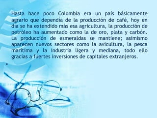 Hasta hace poco Colombia era un país básicamente
agrario que dependía de la producción de café, hoy en
día se ha extendido más esa agricultura, la producción de
petróleo ha aumentado como la de oro, plata y carbón.
La producción de esmeraldas se mantiene; asimismo
aparecen nuevos sectores como la avicultura, la pesca
marítima y la industria ligera y mediana, todo ello
gracias a fuertes inversiones de capitales extranjeros.
•  
 