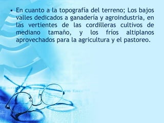 • En cuanto a la topografía del terreno; Los bajos
valles dedicados a ganadería y agroindustria, en
las vertientes de las cordilleras cultivos de
mediano tamaño, y los fríos altiplanos
aprovechados para la agricultura y el pastoreo.
 