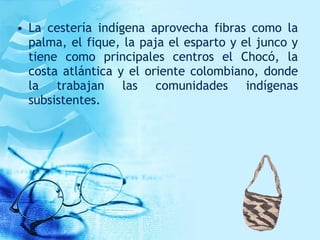 • La cestería indígena aprovecha fibras como la
palma, el fique, la paja el esparto y el junco y
tiene como principales centros el Chocó, la
costa atlántica y el oriente colombiano, donde
la trabajan las comunidades indígenas
subsistentes.
 