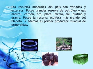 • Los recursos minerales del país son variados y
extensos. Posee grandes reserva de petróleo y gas
natural, carbón, oro, plata, hierro, sal, platino y
uranio. Posee la reserva acuífera más grande del
Planeta. Y además es primer productor mundial de
esmeraldas.
 