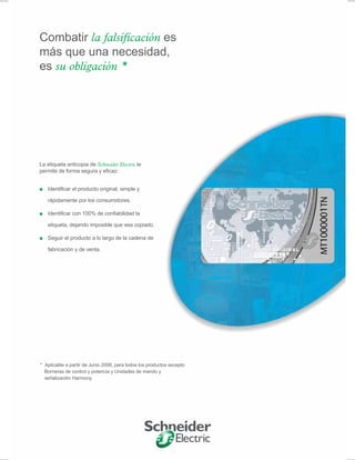 La etiqueta anticopia de Schneider Electric le
permite de forma segura y eficaz:
■ Identificar el producto original, simple y
rápidamente por los consumidores.
■ Identificar con 100% de confiabilidad la
etiqueta, dejando imposible que sea copiado.
■ Seguir el producto a lo largo de la cadena de
fabricación y de venta.
* Aplicable a partir de Junio 2008, para todos los productos excepto
Borneras de control y potencia y Unidades de mando y
señalización Harmony.
Combatir la falsificación es
más que una necesidad,
es su obligación *
 
